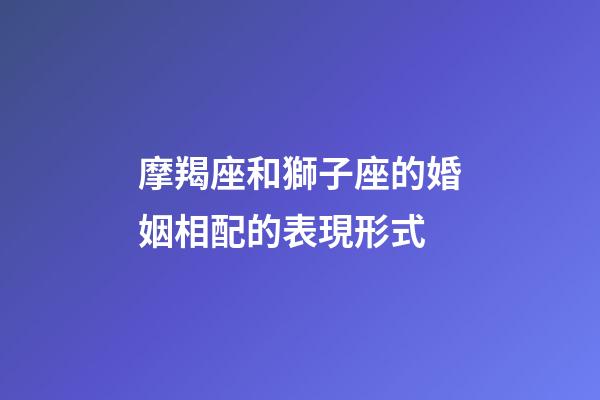 摩羯座和獅子座的婚姻相配的表現形式-第1張-星座運勢-玄機派