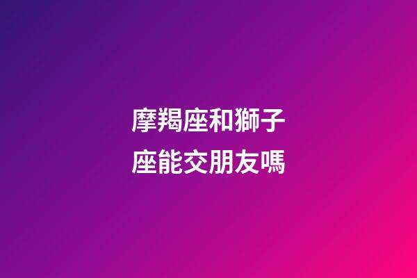 摩羯座和獅子座能交朋友嗎-第1張-星座運勢-玄機派