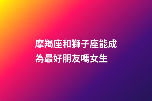摩羯座和獅子座能成為最好朋友嗎女生-第1張-星座運勢-玄機派