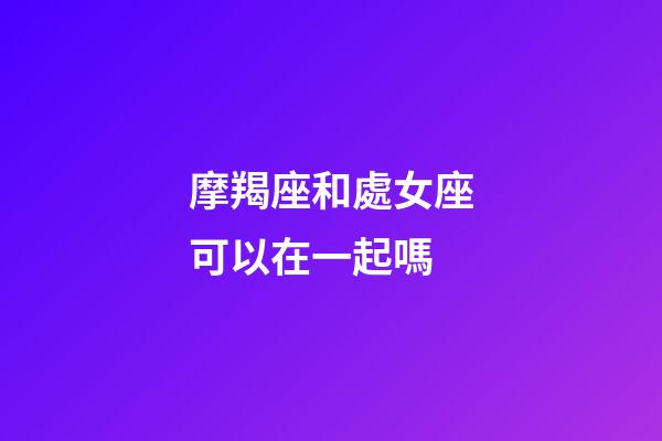 摩羯座和處女座可以在一起嗎-第1張-星座運勢-玄機派