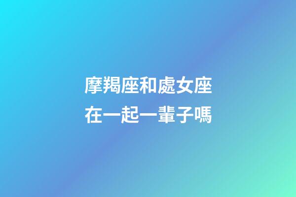 摩羯座和處女座在一起一輩子嗎-第1張-星座運勢-玄機派