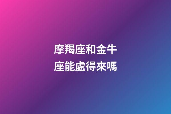 摩羯座和金牛座能處得來嗎-第1張-星座運勢-玄機派