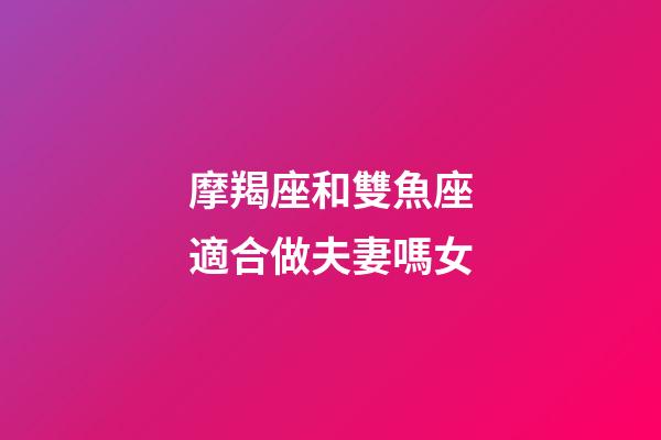 摩羯座和雙魚座適合做夫妻嗎女-第1張-星座運勢-玄機派