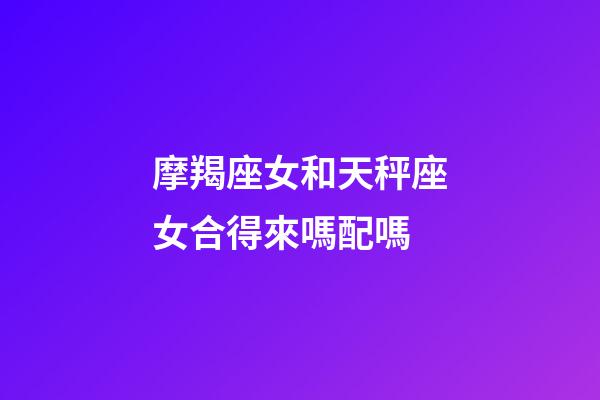 摩羯座女和天秤座女合得來嗎配嗎-第1張-星座運勢-玄機派