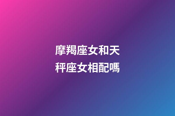 摩羯座女和天秤座女相配嗎-第1張-星座運勢-玄機派