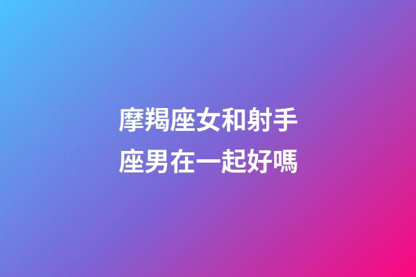 摩羯座女和射手座男在一起好嗎-第1張-星座運勢-玄機派