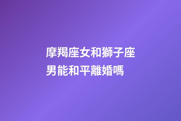 摩羯座女和獅子座男能和平離婚嗎-第1張-星座運勢-玄機派