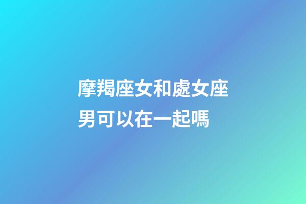 摩羯座女和處女座男可以在一起嗎-第1張-星座運勢-玄機派