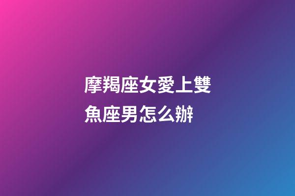 摩羯座女愛上雙魚座男怎么辦-第1張-星座運勢-玄機派