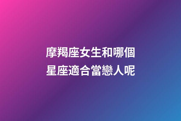 摩羯座女生和哪個星座適合當戀人呢-第1張-星座運勢-玄機派