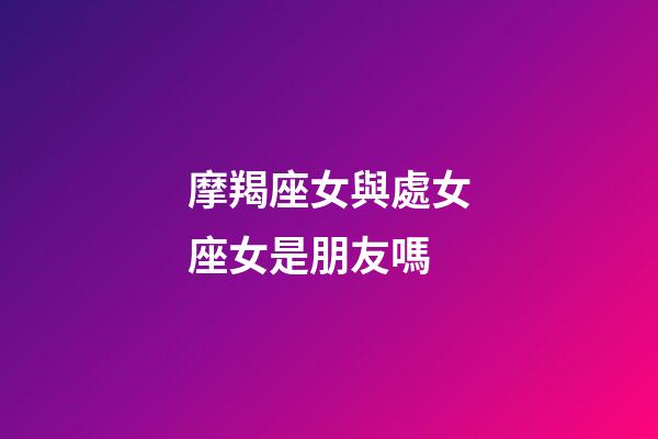 摩羯座女與處女座女是朋友嗎-第1張-星座運勢-玄機派