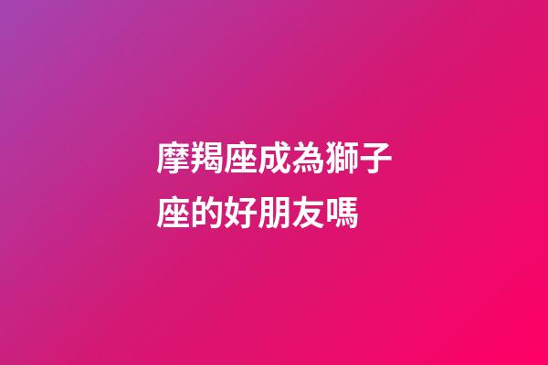 摩羯座成為獅子座的好朋友嗎-第1張-星座運(yùn)勢(shì)-玄機(jī)派