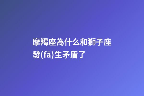 摩羯座為什么和獅子座發(fā)生矛盾了-第1張-星座運勢-玄機(jī)派