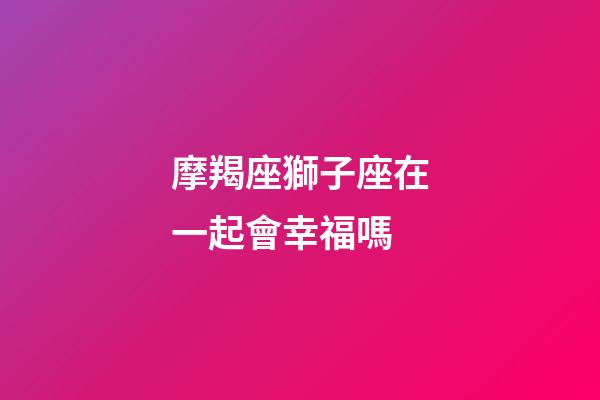 摩羯座獅子座在一起會幸福嗎-第1張-星座運勢-玄機派