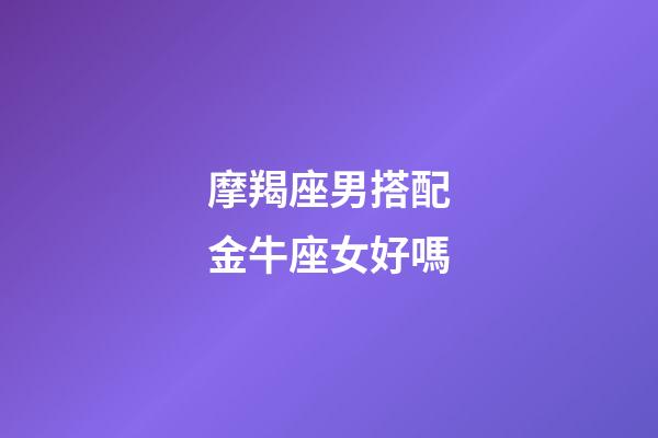 摩羯座男搭配金牛座女好嗎-第1張-星座運勢-玄機派