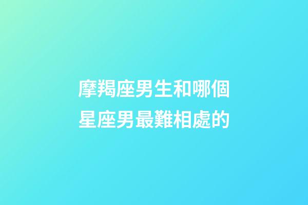 摩羯座男生和哪個星座男最難相處的-第1張-星座運(yùn)勢-玄機(jī)派