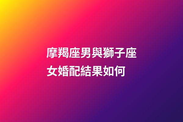 摩羯座男與獅子座女婚配結果如何-第1張-星座運勢-玄機派