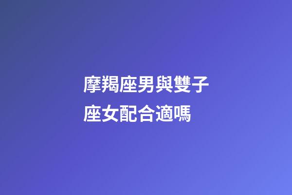 摩羯座男與雙子座女配合適嗎-第1張-星座運勢-玄機派