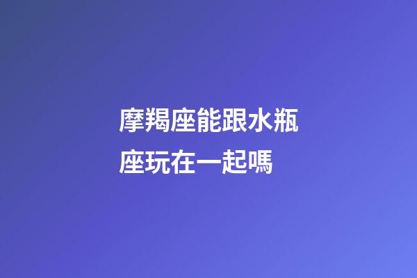摩羯座能跟水瓶座玩在一起嗎-第1張-星座運勢-玄機派