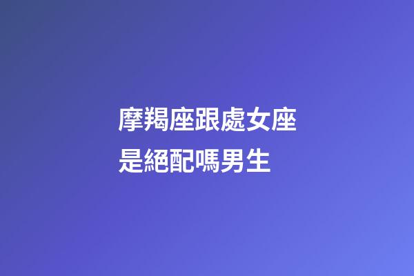 摩羯座跟處女座是絕配嗎男生-第1張-星座運勢-玄機派