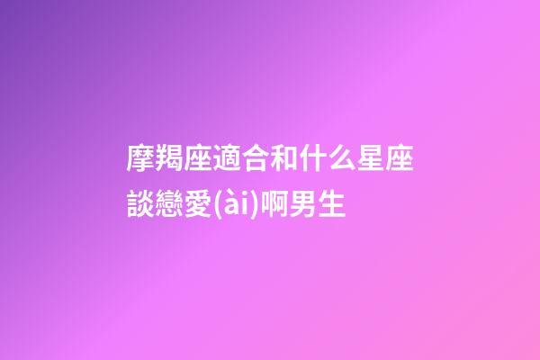 摩羯座適合和什么星座談戀愛(ài)啊男生-第1張-星座運(yùn)勢(shì)-玄機(jī)派