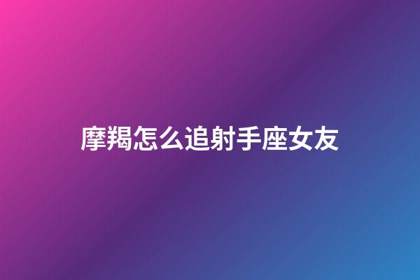 摩羯怎么追射手座女友-第1張-星座運勢-玄機派