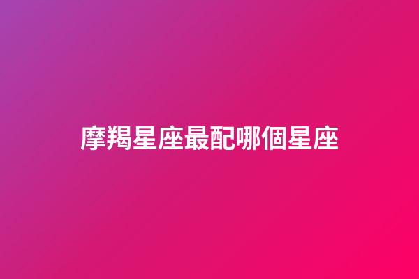 摩羯星座最配哪個星座-第1張-星座運勢-玄機派