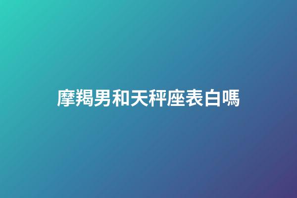 摩羯男和天秤座表白嗎-第1張-星座運勢-玄機派