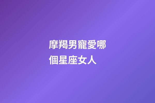 摩羯男寵愛哪個星座女人-第1張-星座運勢-玄機派
