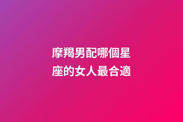摩羯男配哪個星座的女人最合適-第1張-星座運勢-玄機派