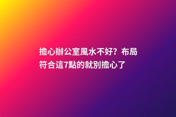 擔心辦公室風水不好？布局符合這7點的就別擔心了