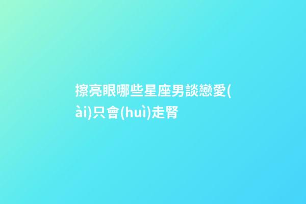擦亮眼哪些星座男談戀愛(ài)只會(huì)走腎-第1張-星座運(yùn)勢(shì)-玄機(jī)派