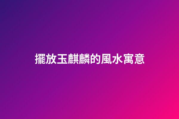 擺放玉麒麟的風水寓意