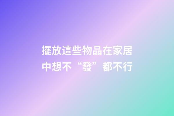 擺放這些物品在家居中想不“發”都不行
