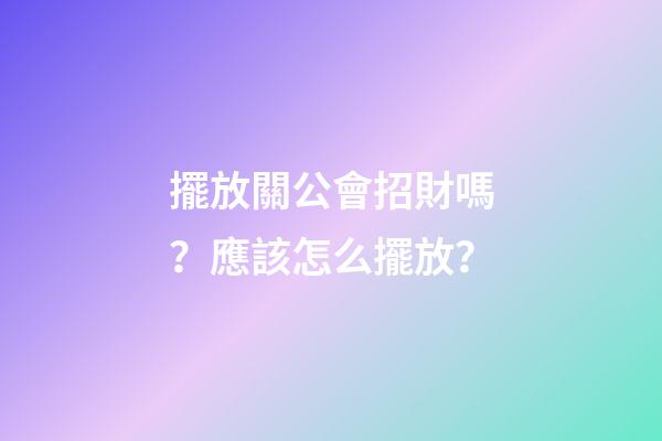 擺放關公會招財嗎？應該怎么擺放？