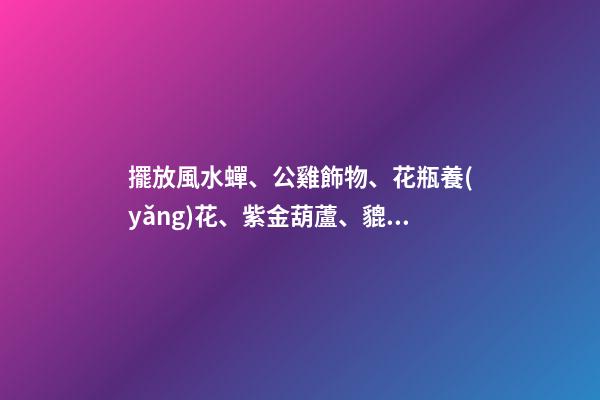 擺放風水蟬、公雞飾物、花瓶養(yǎng)花、紫金葫蘆、貔貅