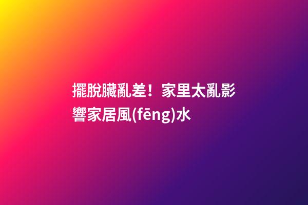 擺脫臟亂差！家里太亂影響家居風(fēng)水