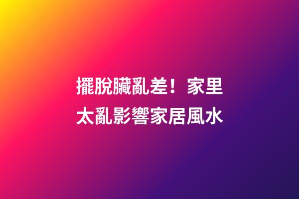 擺脫臟亂差！家里太亂影響家居風水
