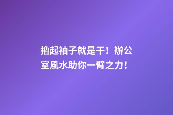 擼起袖子就是干！辦公室風水助你一臂之力！