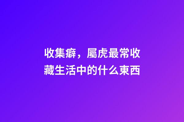 收集癖，屬虎最常收藏生活中的什么東西