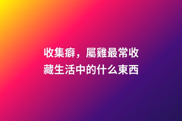 收集癖，屬雞最常收藏生活中的什么東西