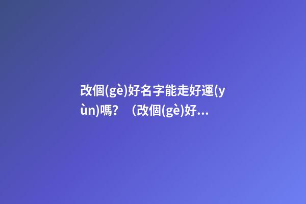 改個(gè)好名字能走好運(yùn)嗎？（改個(gè)好名字能走好運(yùn)嗎吉利嗎）