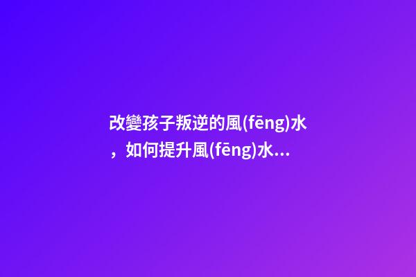 改變孩子叛逆的風(fēng)水，如何提升風(fēng)水運勢