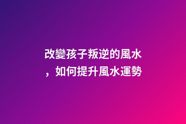 改變孩子叛逆的風水，如何提升風水運勢