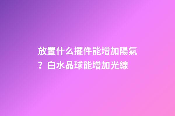 放置什么擺件能增加陽氣？白水晶球能增加光線