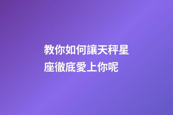 教你如何讓天秤星座徹底愛上你呢-第1張-星座運勢-玄機派