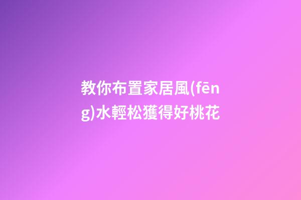 教你布置家居風(fēng)水輕松獲得好桃花