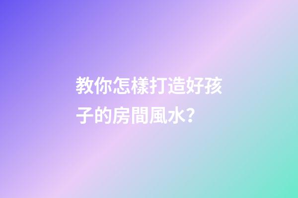 教你怎樣打造好孩子的房間風水？