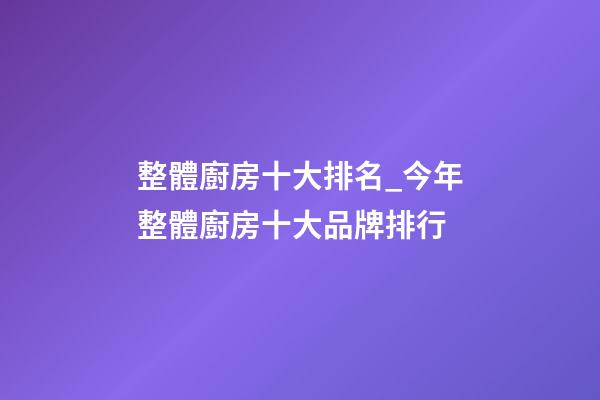 整體廚房十大排名_今年整體廚房十大品牌排行-第1張-商標起名-玄機派