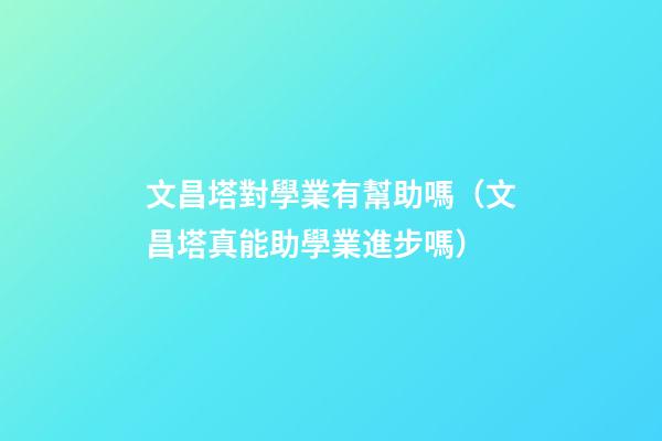 文昌塔對學業有幫助嗎（文昌塔真能助學業進步嗎）